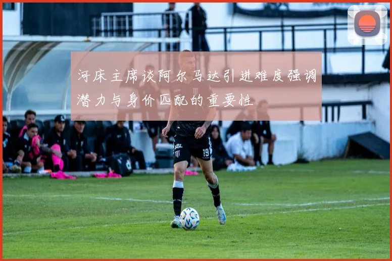 河床主席谈阿尔马达引进难度强调潜力与身价匹配的重要性