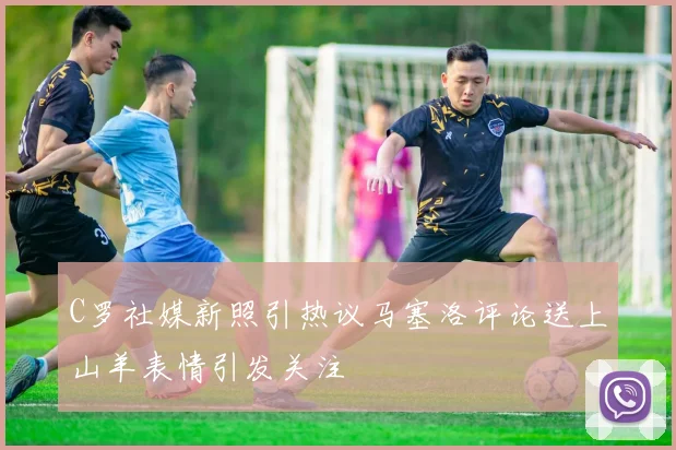 C罗社媒新照引热议马塞洛评论送上山羊表情引发关注