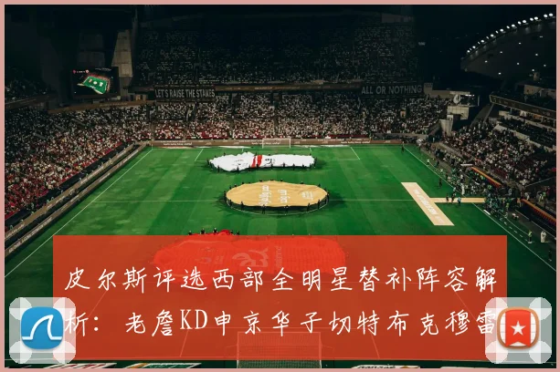 皮尔斯评选西部全明星替补阵容解析：老詹KD申京华子切特布克穆雷的实力对比