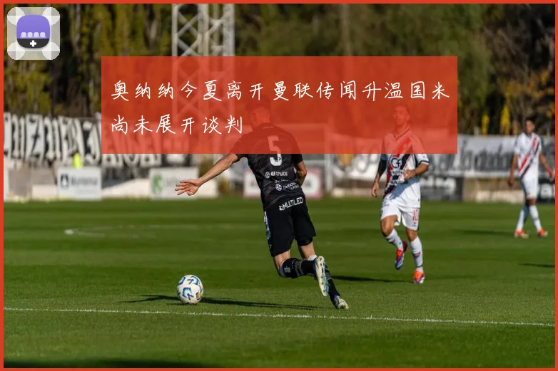 奥纳纳今夏离开曼联传闻升温国米尚未展开谈判