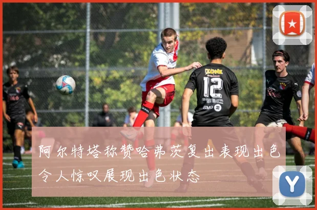 阿尔特塔称赞哈弗茨复出表现出色令人惊叹展现出色状态