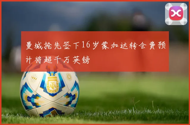 曼城抢先签下16岁蒙加达转会费预计将超千万英镑