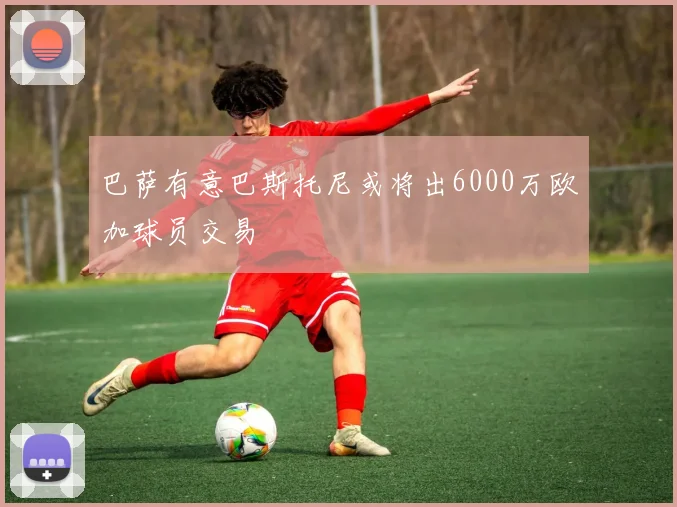 巴萨有意巴斯托尼或将出6000万欧加球员交易