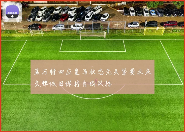 莱万特回应皇马状态无关紧要未来交锋依旧保持自我风格