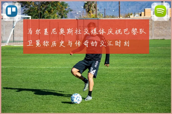 马尔基尼奥斯社交媒体庆祝巴黎队卫冕称历史与传奇的交汇时刻