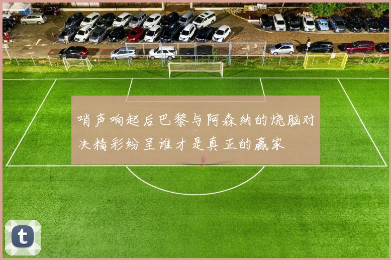 哨声响起后巴黎与阿森纳的烧脑对决精彩纷呈谁才是真正的赢家