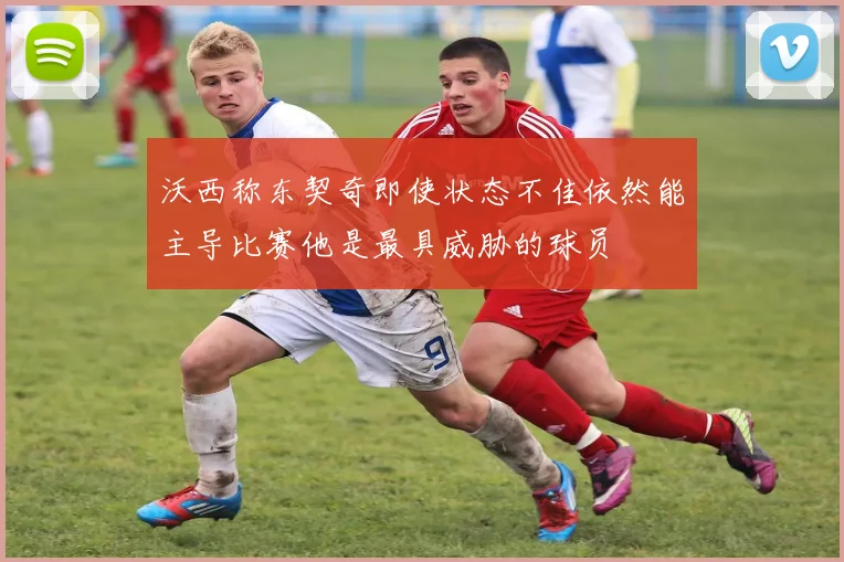 沃西称东契奇即使状态不佳依然能主导比赛他是最具威胁的球员