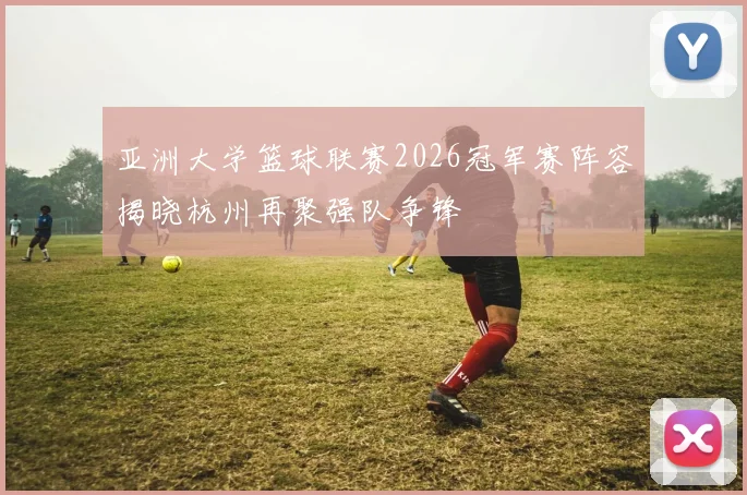 亚洲大学篮球联赛2026冠军赛阵容揭晓杭州再聚强队争锋