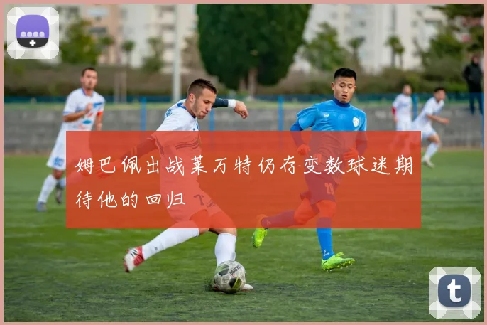 姆巴佩出战莱万特仍存变数球迷期待他的回归