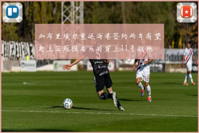 加布里埃尔重返海港签约两年有望赶上亚冠报名或将穿上11号战袍