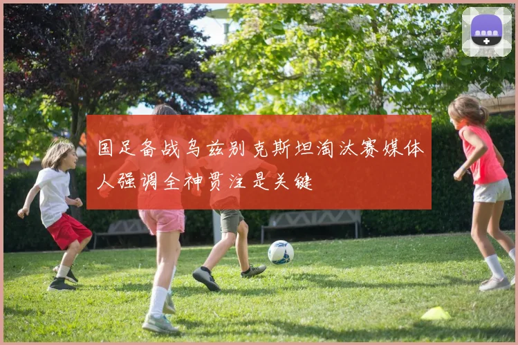 国足备战乌兹别克斯坦淘汰赛媒体人强调全神贯注是关键