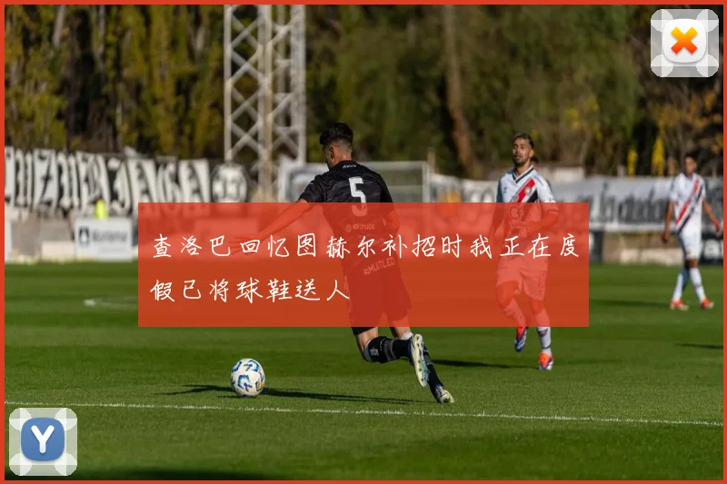 查洛巴回忆图赫尔补招时我正在度假已将球鞋送人