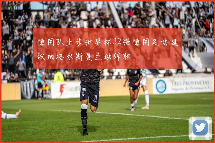 德国队止步世界杯32强德国足协建议纳格尔斯曼主动辞职