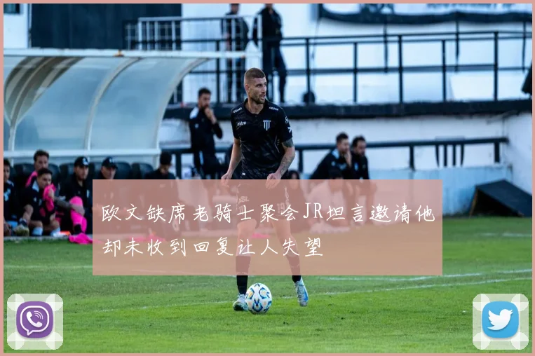 欧文缺席老骑士聚会JR坦言邀请他却未收到回复让人失望