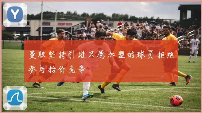 曼联坚持引进只愿加盟的球员拒绝参与抬价竞争