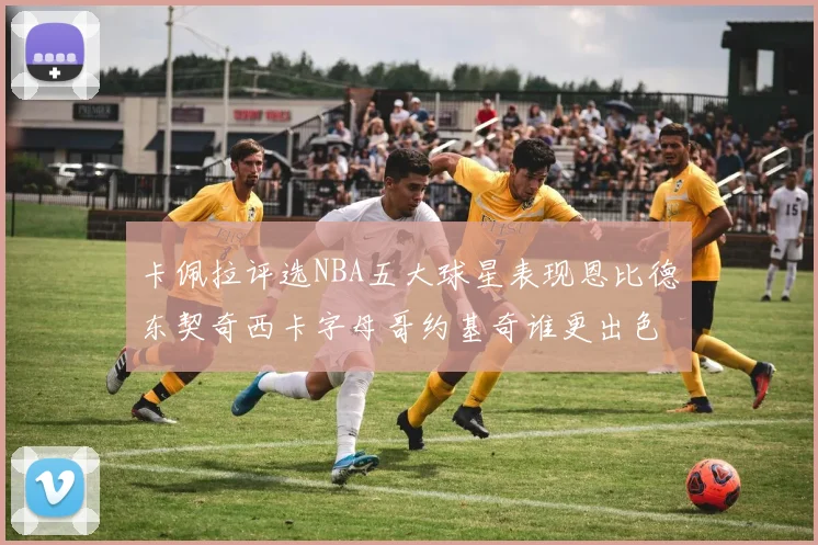 卡佩拉评选NBA五大球星表现恩比德东契奇西卡字母哥约基奇谁更出色