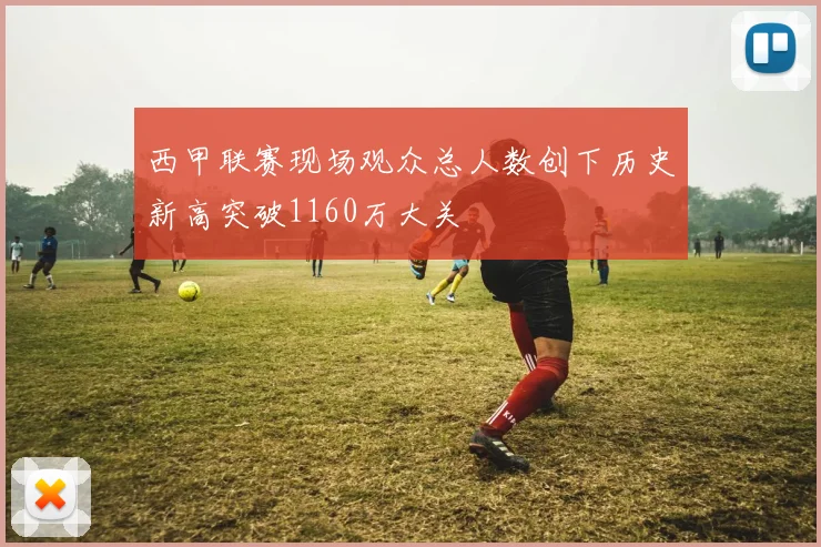 西甲联赛现场观众总人数创下历史新高突破1160万大关