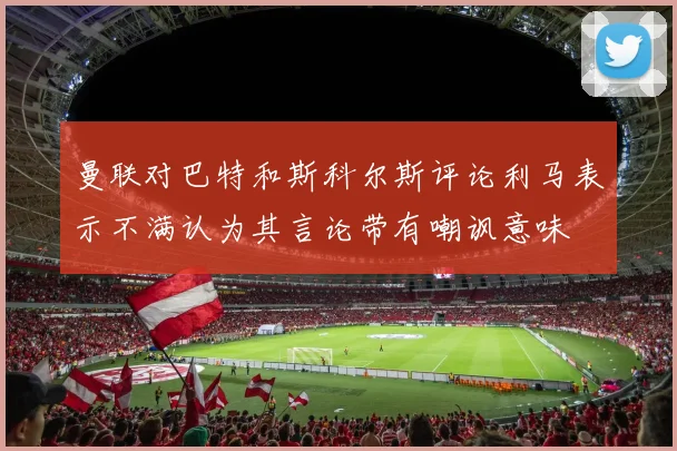 曼联对巴特和斯科尔斯评论利马表示不满认为其言论带有嘲讽意味