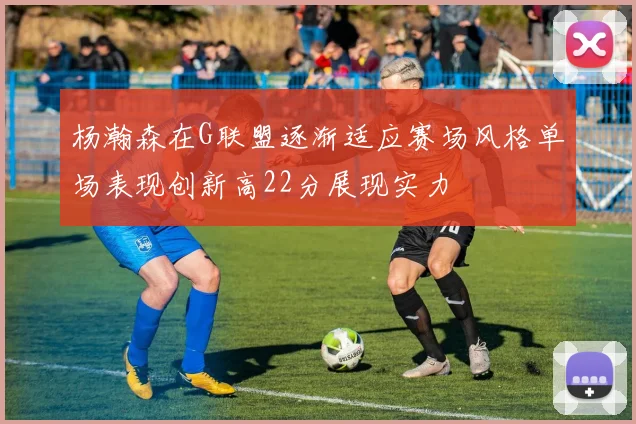 杨瀚森在G联盟逐渐适应赛场风格单场表现创新高22分展现实力