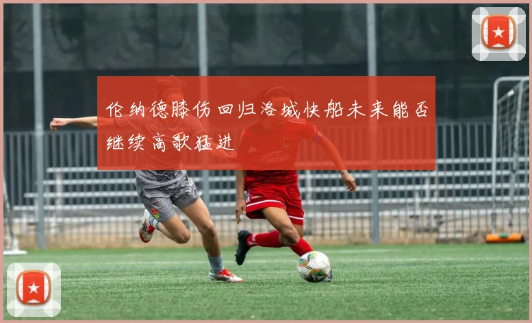 伦纳德膝伤回归洛城快船未来能否继续高歌猛进