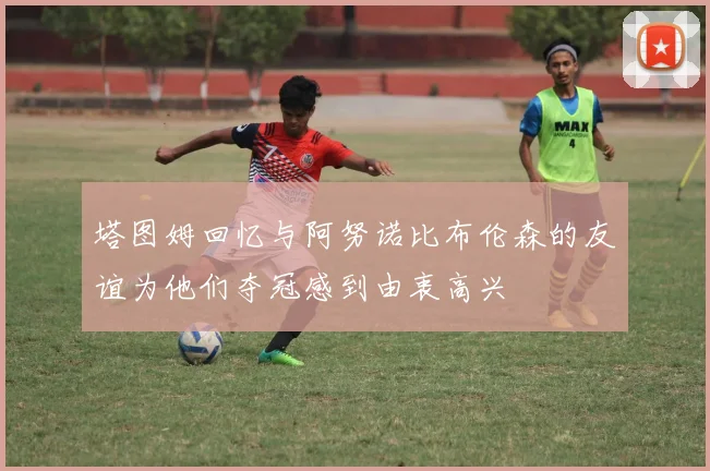 塔图姆回忆与阿努诺比布伦森的友谊为他们夺冠感到由衷高兴