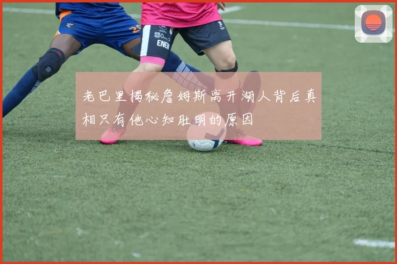 老巴里揭秘詹姆斯离开湖人背后真相只有他心知肚明的原因