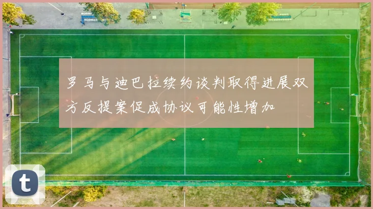 罗马与迪巴拉续约谈判取得进展双方反提案促成协议可能性增加
