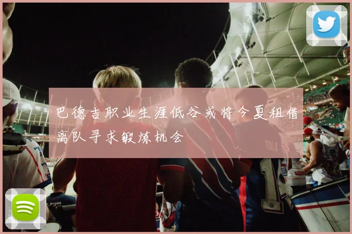 巴德吉职业生涯低谷或将今夏租借离队寻求锻炼机会