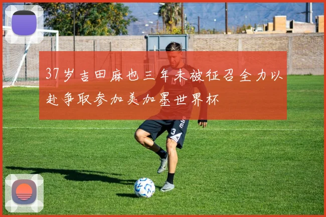 37岁吉田麻也三年未被征召全力以赴争取参加美加墨世界杯