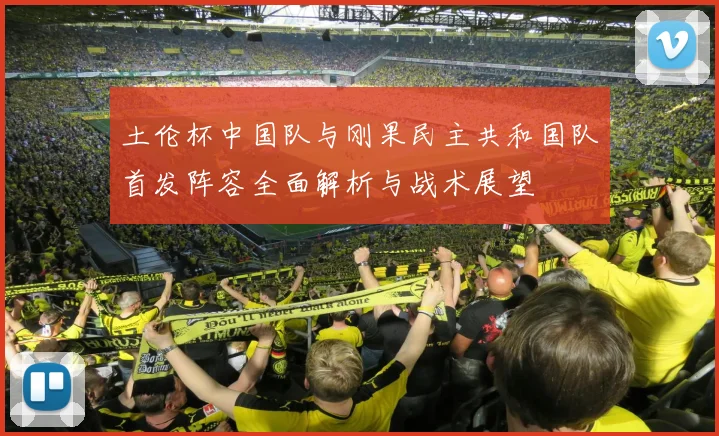 土伦杯中国队与刚果民主共和国队首发阵容全面解析与战术展望