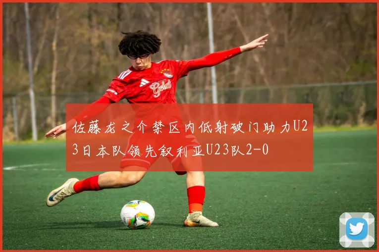 佐藤龙之介禁区内低射破门助力U23日本队领先叙利亚U23队2-0