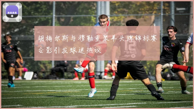胡梅尔斯与穆勒重聚羊头牌锦标赛合影引发球迷热议