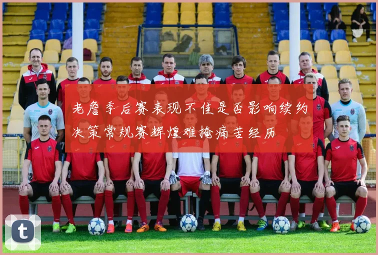 老詹季后赛表现不佳是否影响续约决策常规赛辉煌难掩痛苦经历