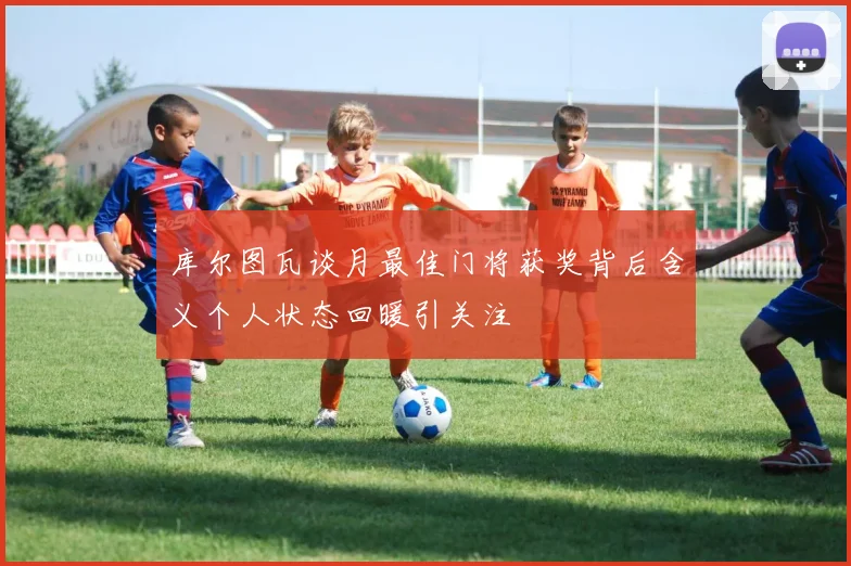 库尔图瓦谈月最佳门将获奖背后含义个人状态回暖引关注