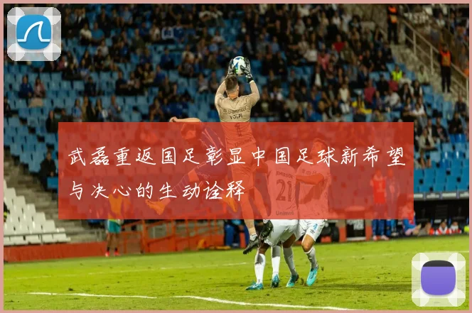 武磊重返国足彰显中国足球新希望与决心的生动诠释