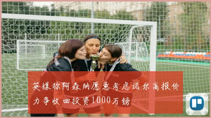 英媒称阿森纳愿意考虑诺尔高报价力争收回投资1000万镑