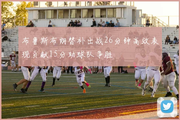 布鲁斯布朗替补出战26分钟高效表现贡献15分助球队争胜