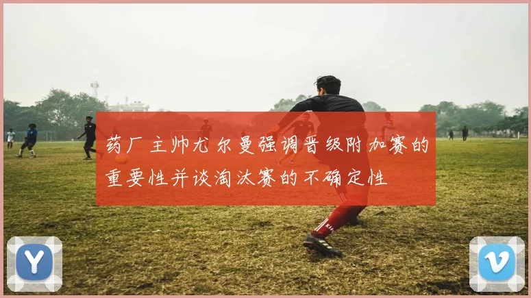 药厂主帅尤尔曼强调晋级附加赛的重要性并谈淘汰赛的不确定性