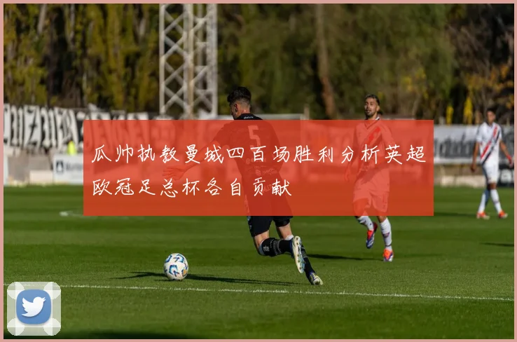 瓜帅执教曼城四百场胜利分析英超欧冠足总杯各自贡献